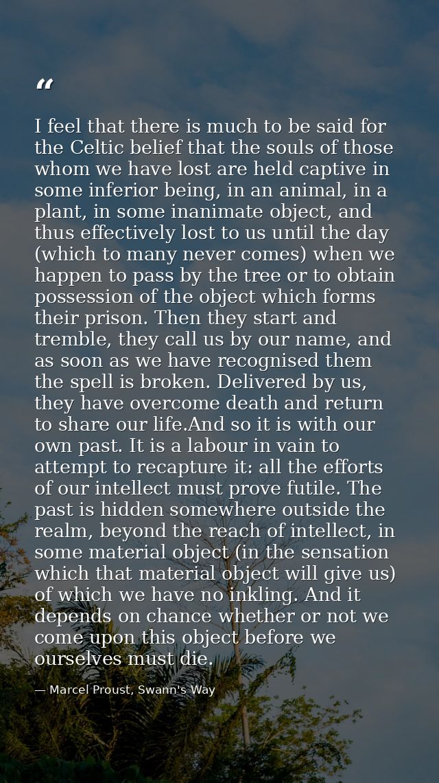 I feel that there is much to be said for the Celtic belief that the souls of those whom we have lost are held captive in — Marcel Proust, Swann's Way