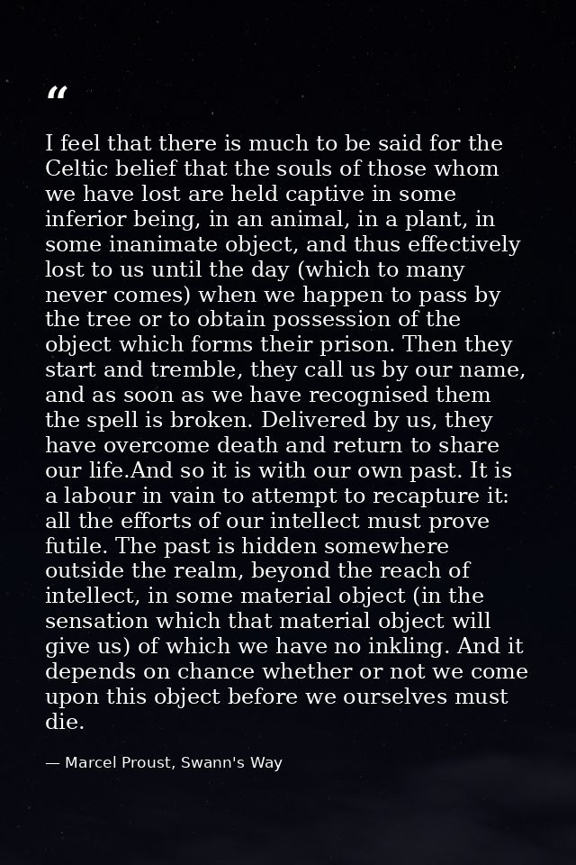 I feel that there is much to be said for the Celtic belief that the souls of those whom we have lost are held captive in — Marcel Proust, Swann's Way