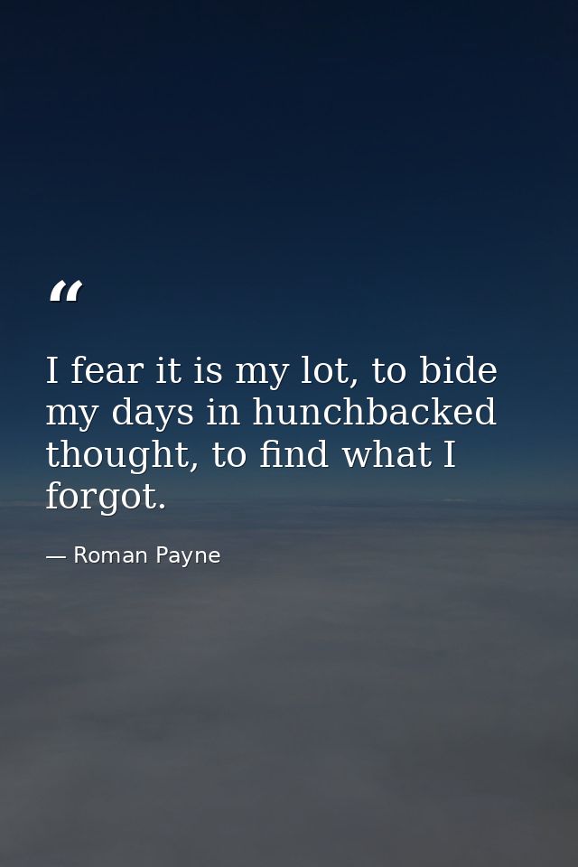 I fear it is my lot, to bide my days in hunchbacked thought, to find what I forgot. — Roman Payne