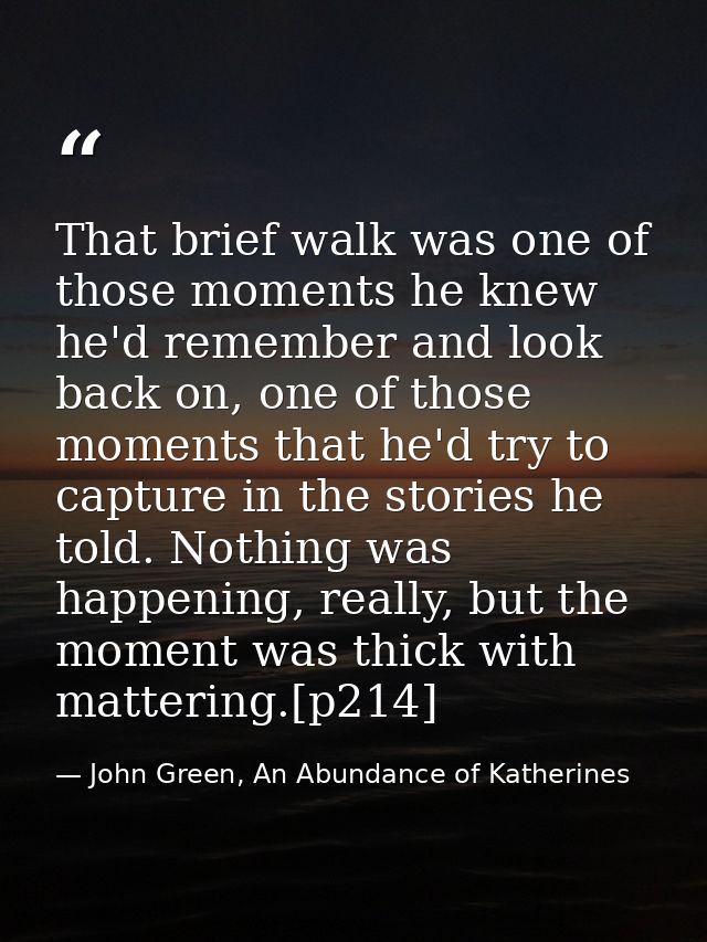That brief walk was one of those moments he knew he'd remember and look back on, one of those moments that he'd try to c — John Green, An Abundance of Katherines