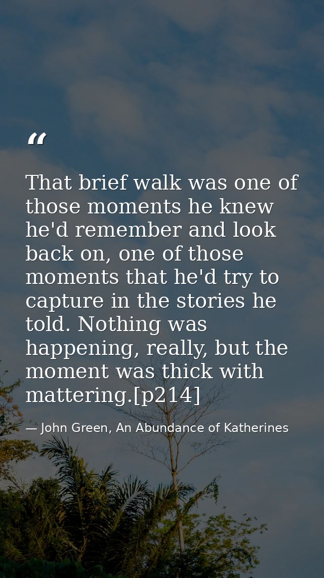 That brief walk was one of those moments he knew he'd remember and look back on, one of those moments that he'd try to c — John Green, An Abundance of Katherines