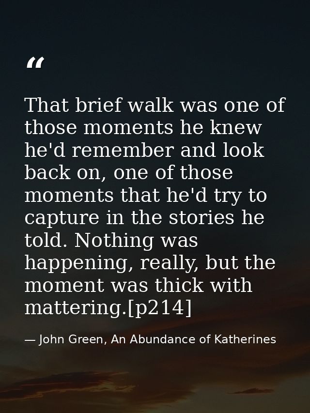 That brief walk was one of those moments he knew he'd remember and look back on, one of those moments that he'd try to c — John Green, An Abundance of Katherines