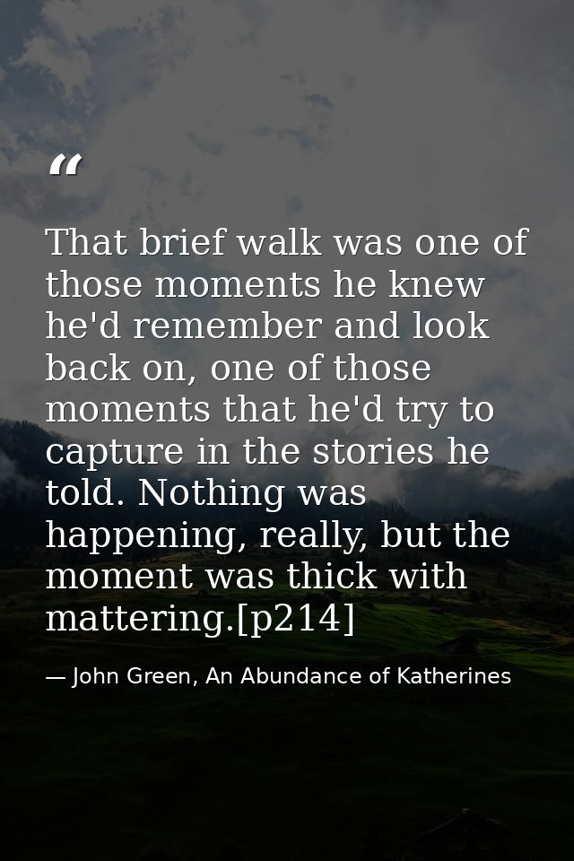 That brief walk was one of those moments he knew he'd remember and look back on, one of those moments that he'd try to c — John Green, An Abundance of Katherines