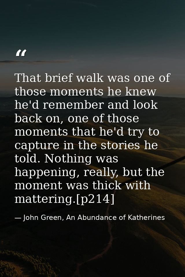 That brief walk was one of those moments he knew he'd remember and look back on, one of those moments that he'd try to c — John Green, An Abundance of Katherines
