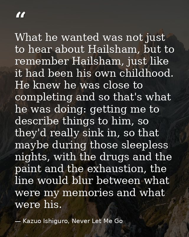 What he wanted was not just to hear about Hailsham, but to remember Hailsham, just like it had been his own childhood. H — Kazuo Ishiguro, Never Let Me Go