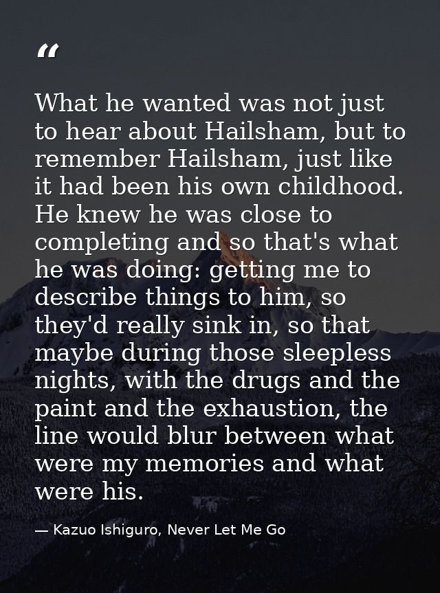 What he wanted was not just to hear about Hailsham, but to remember Hailsham, just like it had been his own childhood. H — Kazuo Ishiguro, Never Let Me Go
