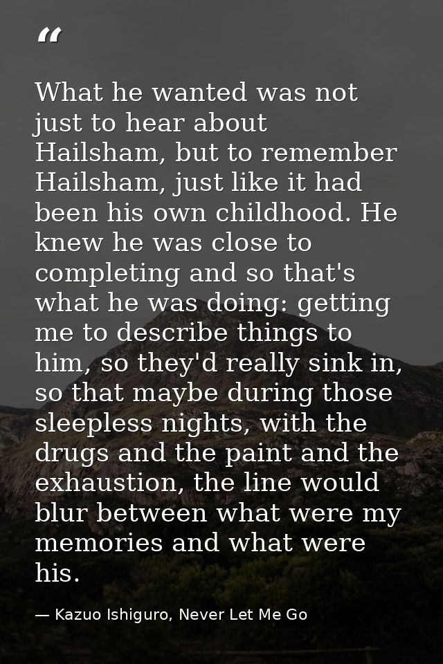 What he wanted was not just to hear about Hailsham, but to remember Hailsham, just like it had been his own childhood. H — Kazuo Ishiguro, Never Let Me Go