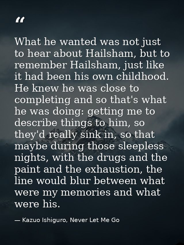 What he wanted was not just to hear about Hailsham, but to remember Hailsham, just like it had been his own childhood. H — Kazuo Ishiguro, Never Let Me Go