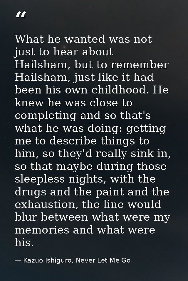 What he wanted was not just to hear about Hailsham, but to remember Hailsham, just like it had been his own childhood. H — Kazuo Ishiguro, Never Let Me Go