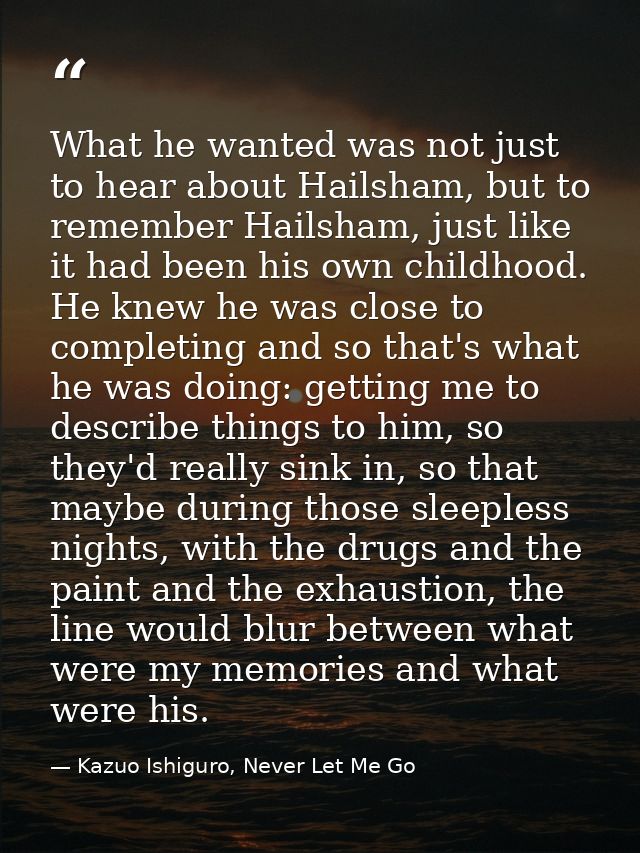 What he wanted was not just to hear about Hailsham, but to remember Hailsham, just like it had been his own childhood. H — Kazuo Ishiguro, Never Let Me Go