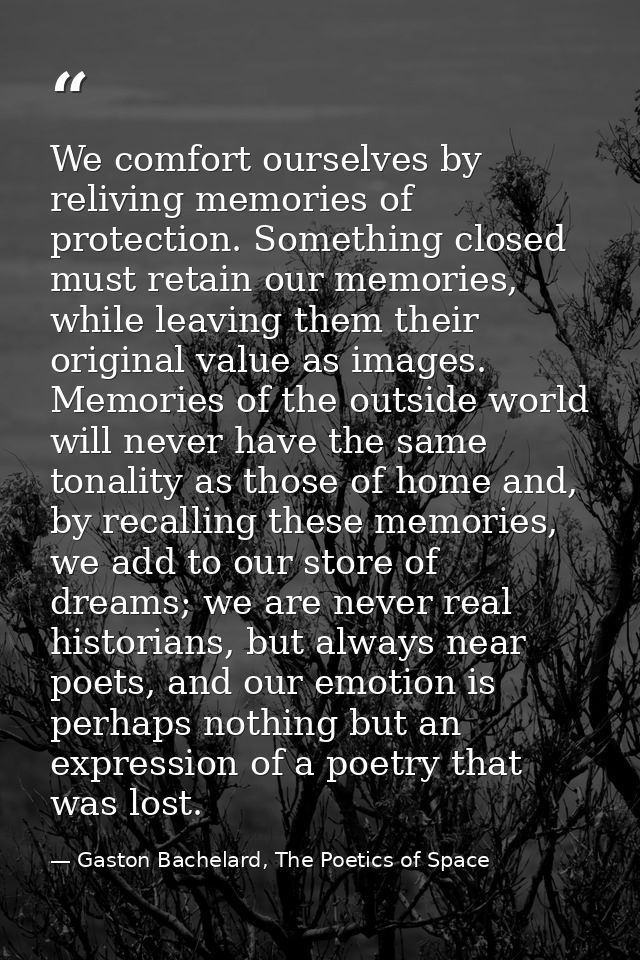We comfort ourselves by reliving memories of protection. Something closed must retain our memories, while leaving them t — Gaston Bachelard, The Poetics of Space