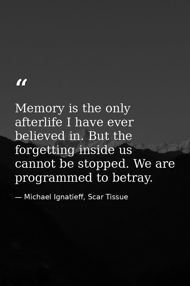 Memory is the only afterlife I have ever believed in. But the forgetting inside us cannot be stopped. We are programmed  — Michael Ignatieff, Scar Tissue