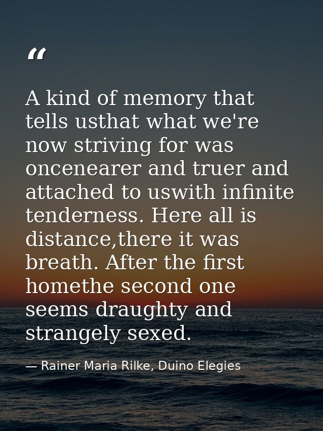 A kind of memory that tells usthat what we're now striving for was oncenearer and truer and attached to uswith infinite  — Rainer Maria Rilke, Duino Elegies