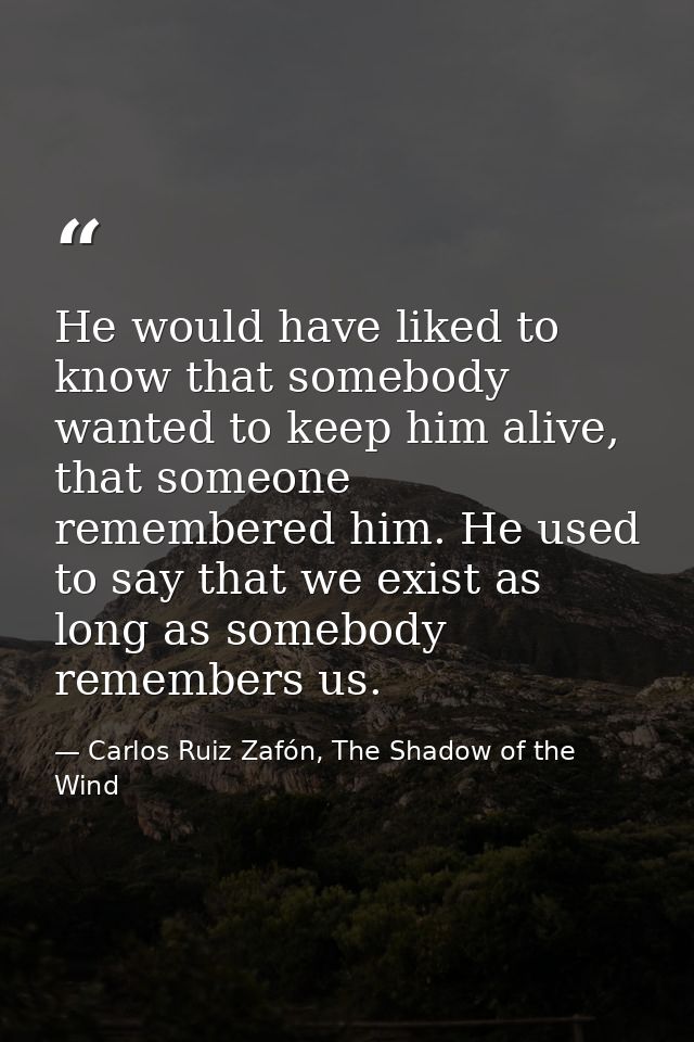 He would have liked to know that somebody wanted to keep him alive, that someone remembered him. He used to say that we  — Carlos Ruiz Zafón, The Shadow of the Wind
