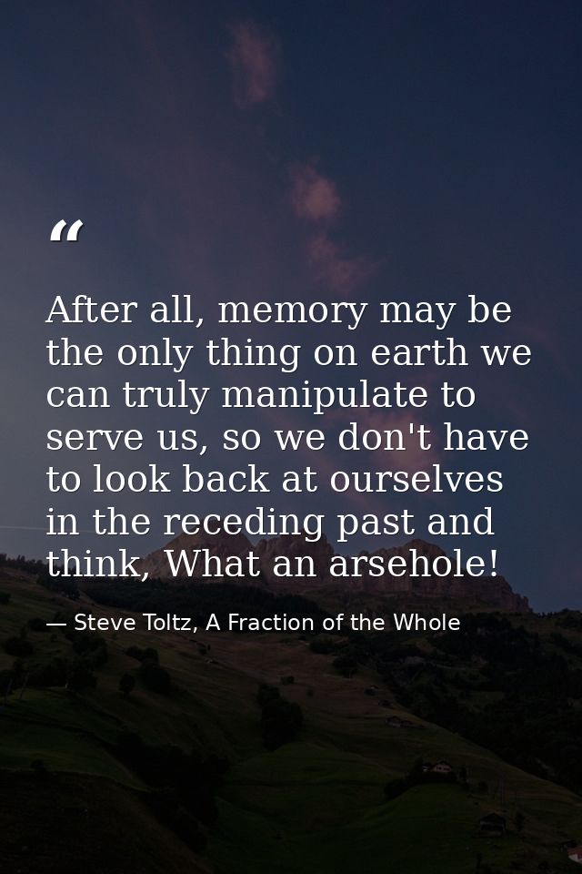 After all, memory may be the only thing on earth we can truly manipulate to serve us, so we don't have to look back at o — Steve Toltz, A Fraction of the Whole