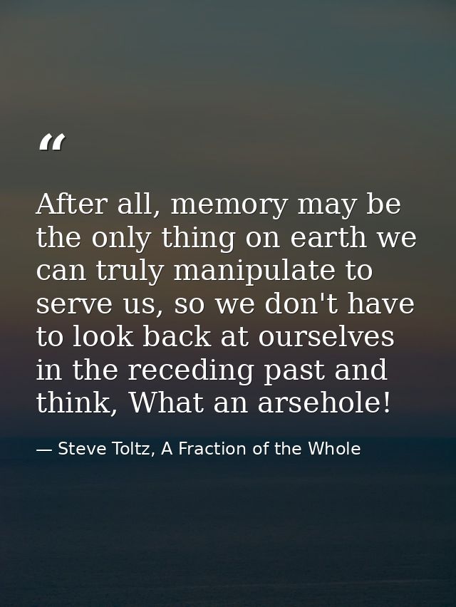 After all, memory may be the only thing on earth we can truly manipulate to serve us, so we don't have to look back at o — Steve Toltz, A Fraction of the Whole