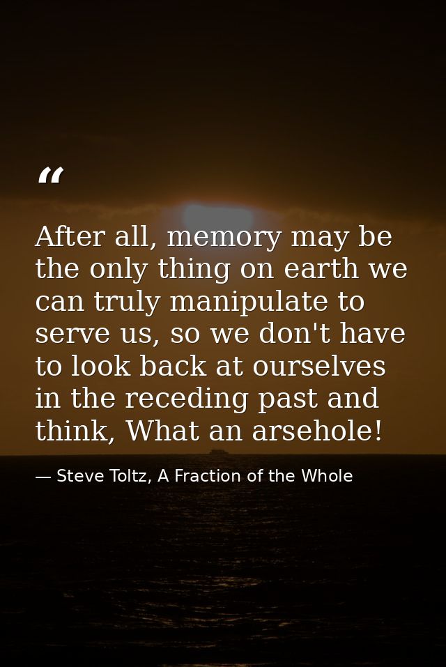 After all, memory may be the only thing on earth we can truly manipulate to serve us, so we don't have to look back at o — Steve Toltz, A Fraction of the Whole