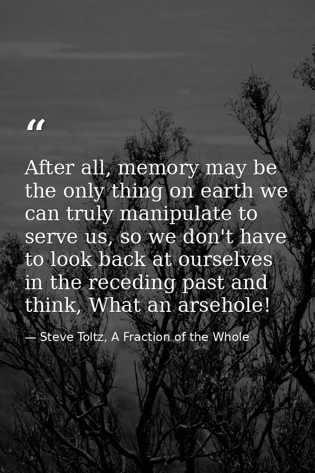 After all, memory may be the only thing on earth we can truly manipulate to serve us, so we don't have to look back at o — Steve Toltz, A Fraction of the Whole