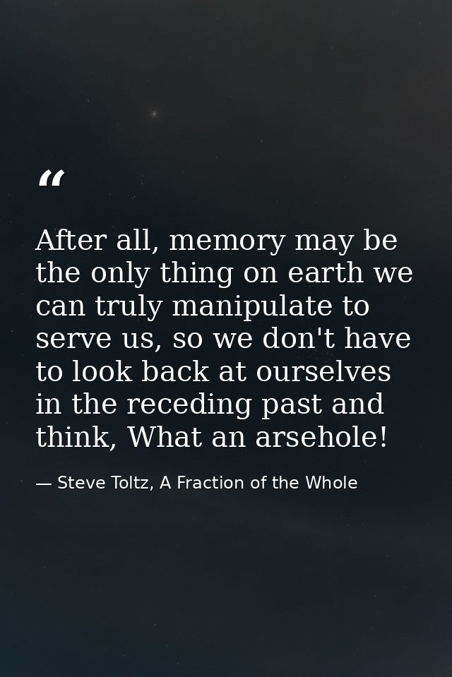 After all, memory may be the only thing on earth we can truly manipulate to serve us, so we don't have to look back at o — Steve Toltz, A Fraction of the Whole