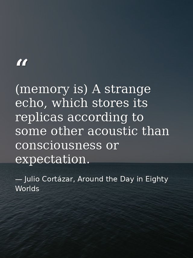 (memory is) A strange echo, which stores its replicas according to some other acoustic than consciousness or expectation — Julio Cortázar, Around the Day in Eighty Worlds