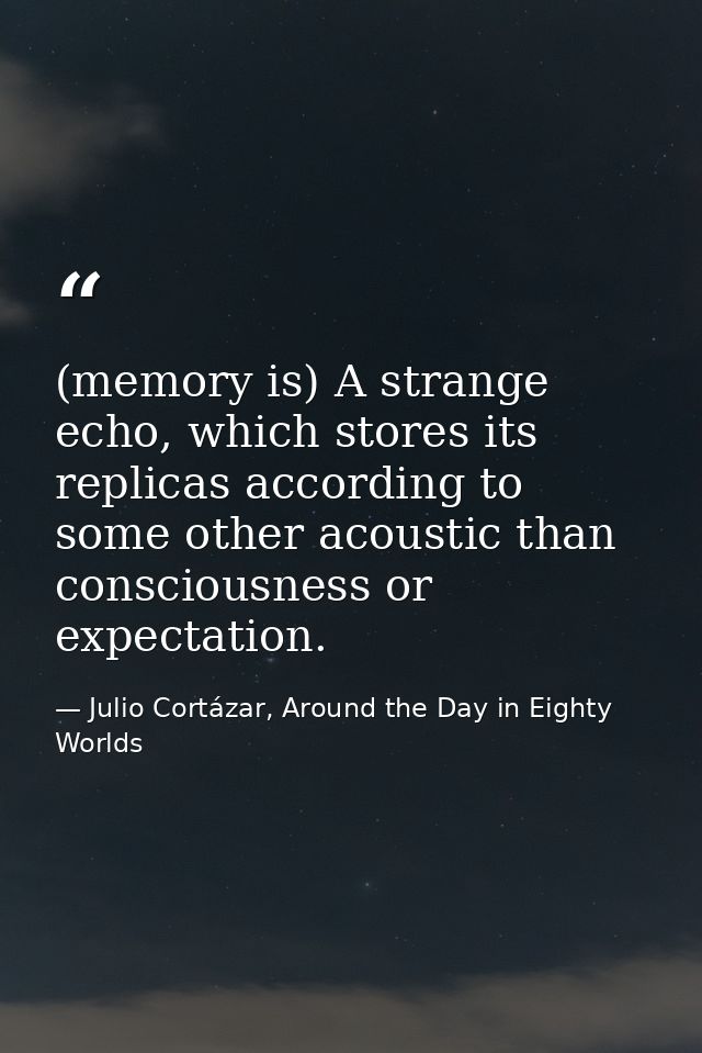 (memory is) A strange echo, which stores its replicas according to some other acoustic than consciousness or expectation — Julio Cortázar, Around the Day in Eighty Worlds