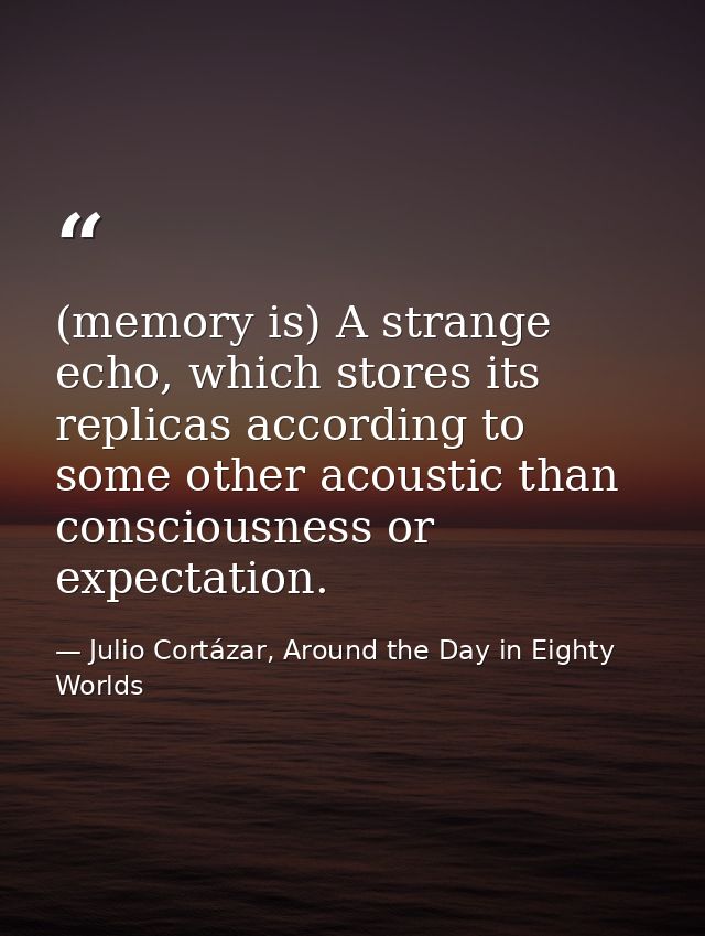 (memory is) A strange echo, which stores its replicas according to some other acoustic than consciousness or expectation — Julio Cortázar, Around the Day in Eighty Worlds
