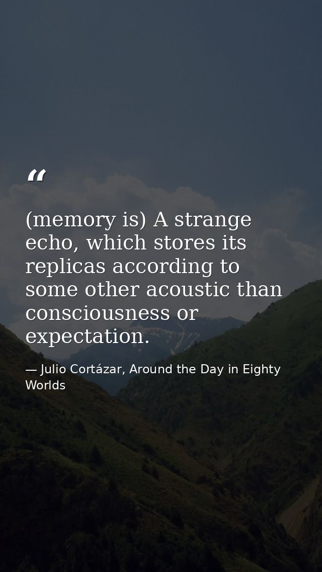 (memory is) A strange echo, which stores its replicas according to some other acoustic than consciousness or expectation — Julio Cortázar, Around the Day in Eighty Worlds