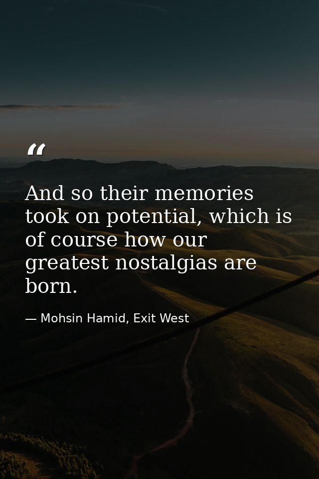 And so their memories took on potential, which is of course how our greatest nostalgias are born. — Mohsin Hamid, Exit West