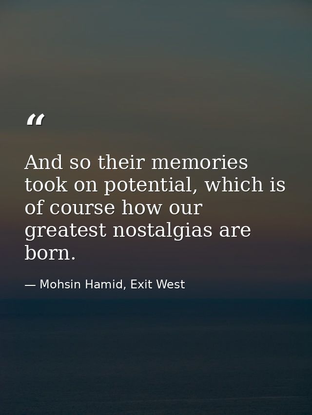 And so their memories took on potential, which is of course how our greatest nostalgias are born. — Mohsin Hamid, Exit West