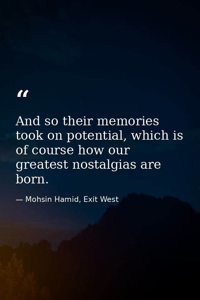 And so their memories took on potential, which is of course how our greatest nostalgias are born. — Mohsin Hamid, Exit West