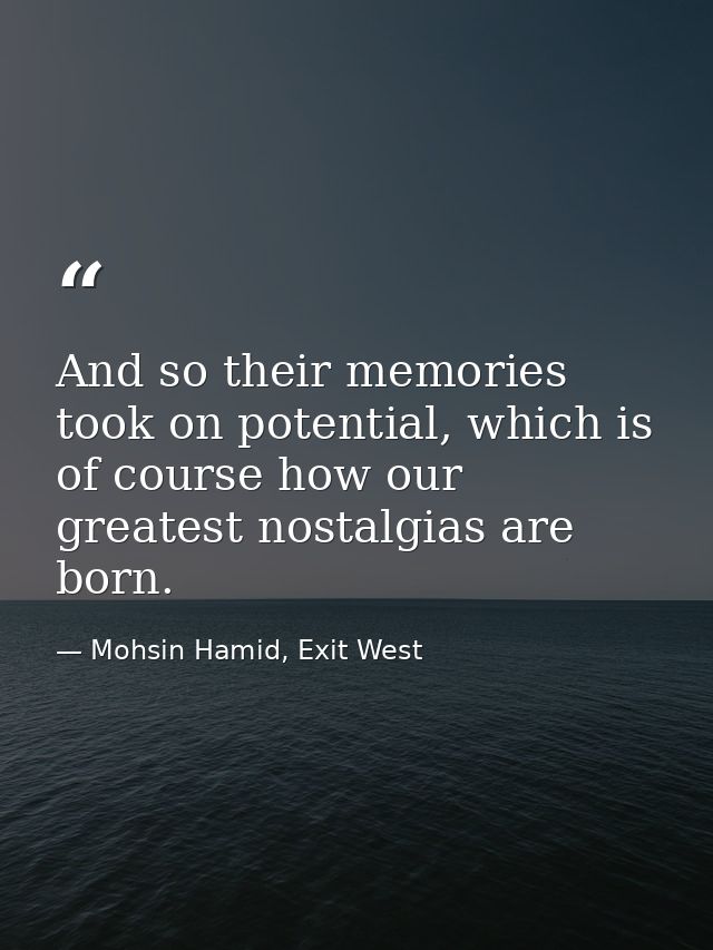 And so their memories took on potential, which is of course how our greatest nostalgias are born. — Mohsin Hamid, Exit West