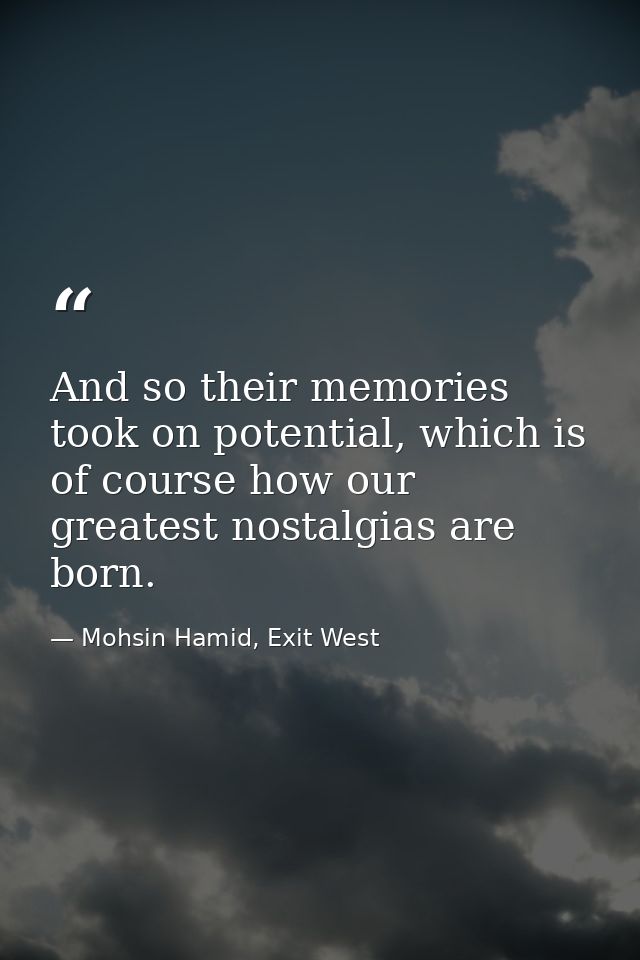 And so their memories took on potential, which is of course how our greatest nostalgias are born. — Mohsin Hamid, Exit West