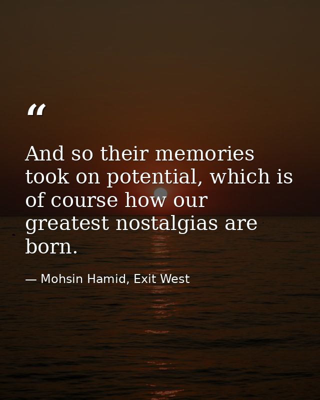 And so their memories took on potential, which is of course how our greatest nostalgias are born. — Mohsin Hamid, Exit West
