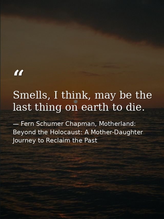 Smells, I think, may be the last thing on earth to die. — Fern Schumer Chapman, Motherland: Beyond the Holocaust: A Mother-Daughter Journey to Reclaim the Past