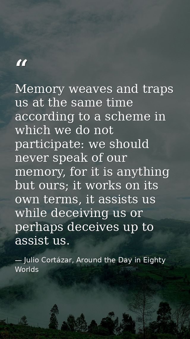 Memory weaves and traps us at the same time according to a scheme in which we do not participate: we should never speak  — Julio Cortázar, Around the Day in Eighty Worlds