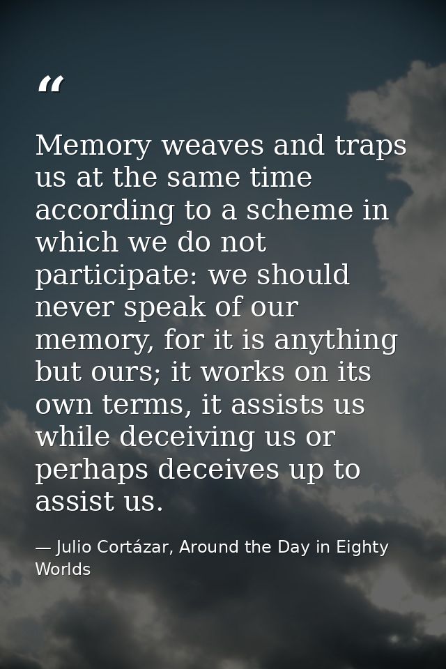 Memory weaves and traps us at the same time according to a scheme in which we do not participate: we should never speak  — Julio Cortázar, Around the Day in Eighty Worlds