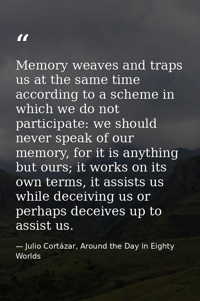 Memory weaves and traps us at the same time according to a scheme in which we do not participate: we should never speak  — Julio Cortázar, Around the Day in Eighty Worlds