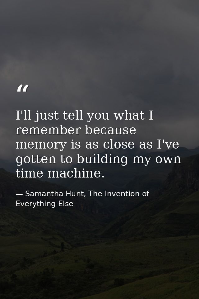 I'll just tell you what I remember because memory is as close as I've gotten to building my own time machine. — Samantha Hunt, The Invention of Everything Else
