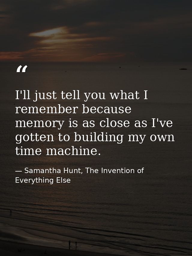 I'll just tell you what I remember because memory is as close as I've gotten to building my own time machine. — Samantha Hunt, The Invention of Everything Else