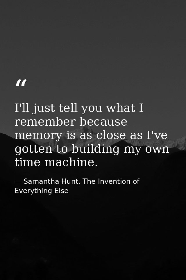 I'll just tell you what I remember because memory is as close as I've gotten to building my own time machine. — Samantha Hunt, The Invention of Everything Else