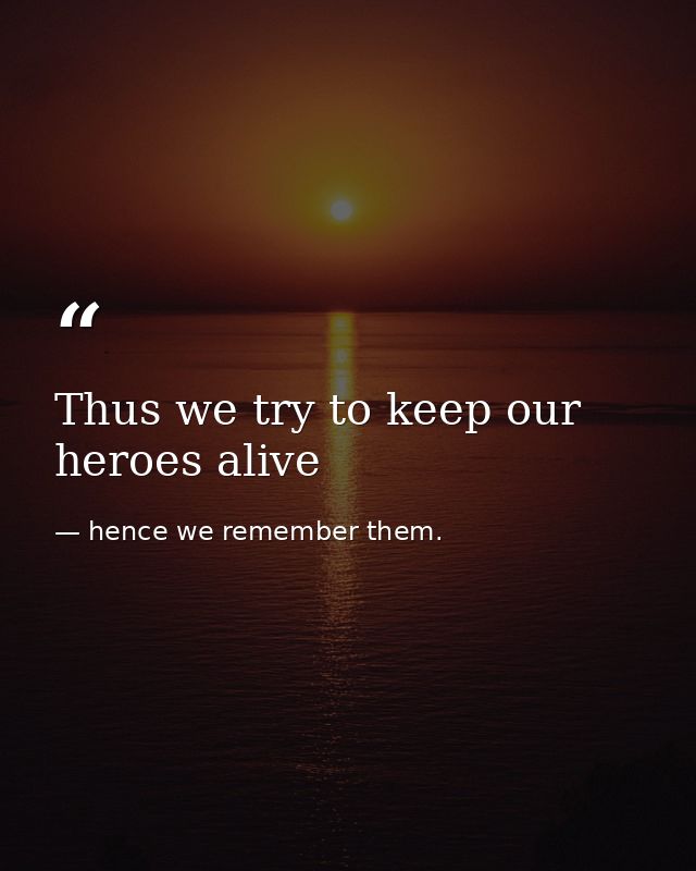 Thus we try to keep our heroes alive — hence we remember them.