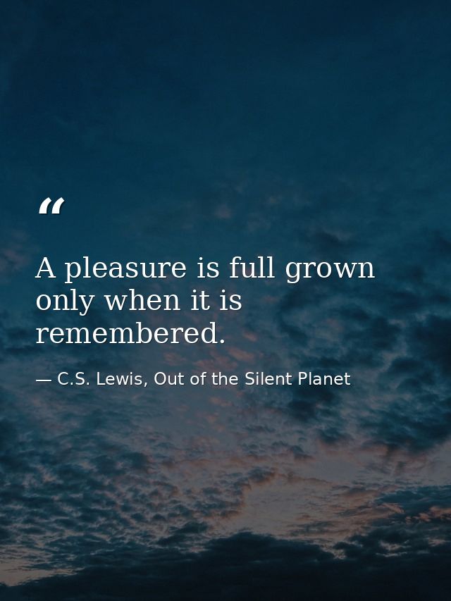A pleasure is full grown only when it is remembered. — C.S. Lewis, Out of the Silent Planet