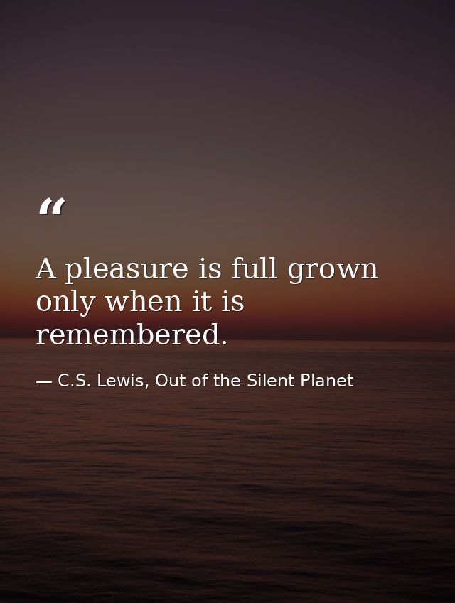 A pleasure is full grown only when it is remembered. — C.S. Lewis, Out of the Silent Planet