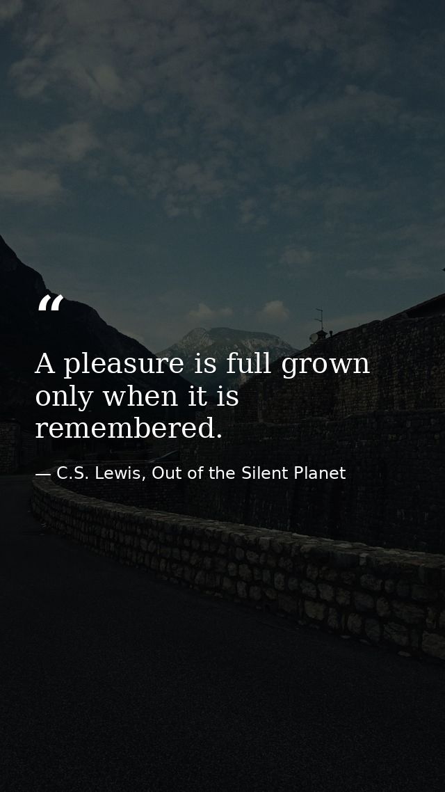 A pleasure is full grown only when it is remembered. — C.S. Lewis, Out of the Silent Planet