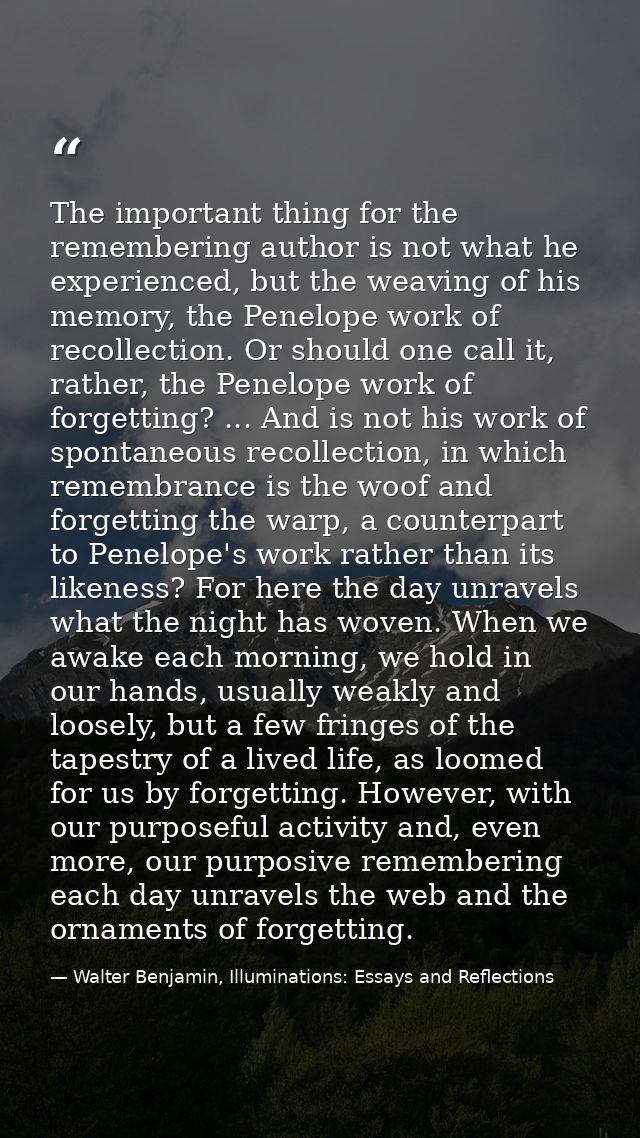 The important thing for the remembering author is not what he experienced, but the weaving of his memory, the Penelope w — Walter Benjamin, Illuminations: Essays and Reflections