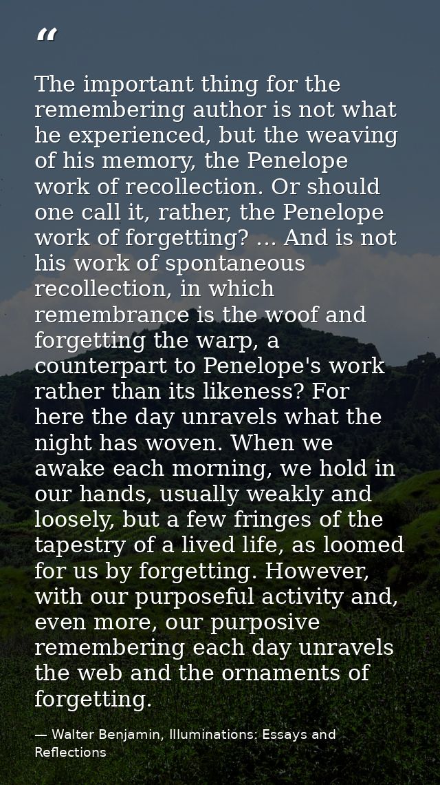 The important thing for the remembering author is not what he experienced, but the weaving of his memory, the Penelope w — Walter Benjamin, Illuminations: Essays and Reflections