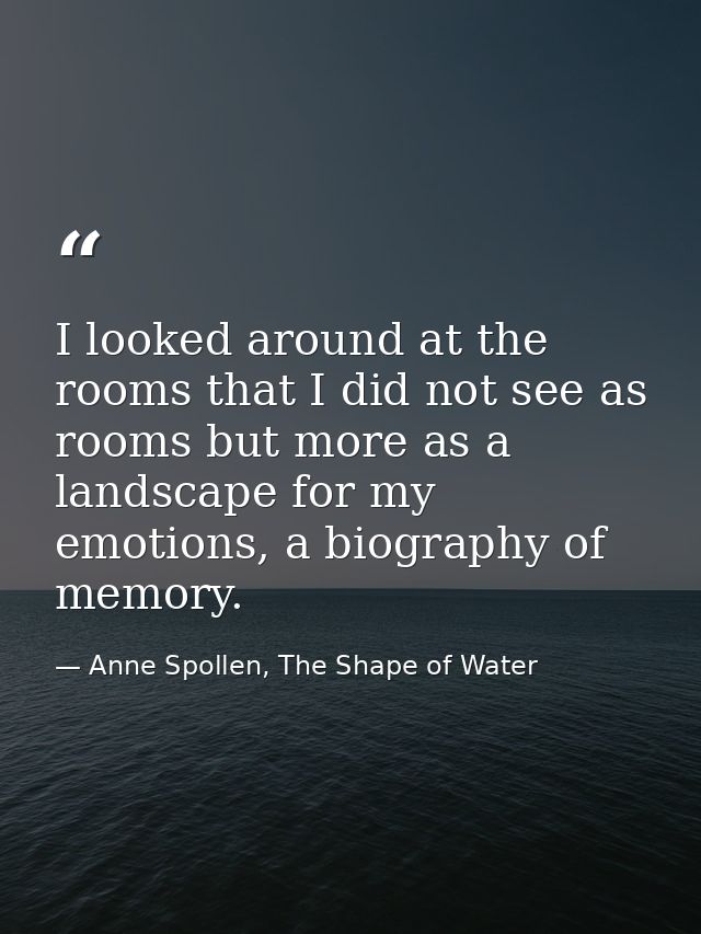 I looked around at the rooms that I did not see as rooms but more as a landscape for my emotions, a biography of memory. — Anne Spollen, The Shape of Water