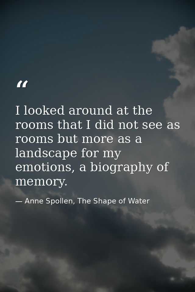 I looked around at the rooms that I did not see as rooms but more as a landscape for my emotions, a biography of memory. — Anne Spollen, The Shape of Water