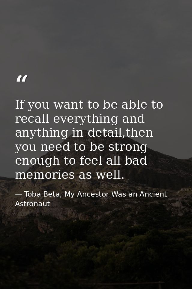 If you want to be able to recall everything and anything in detail,then you need to be strong enough to feel all bad mem — Toba Beta, My Ancestor Was an Ancient Astronaut