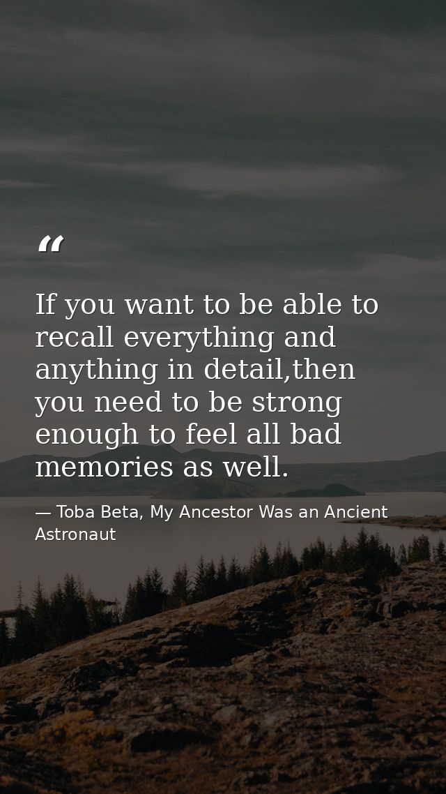 If you want to be able to recall everything and anything in detail,then you need to be strong enough to feel all bad mem — Toba Beta, My Ancestor Was an Ancient Astronaut